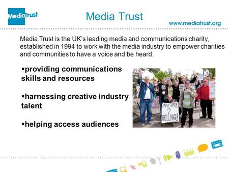 Media Trust Media Trust is the UK’s leading media and communications charity, established in 1994 to work with the media industry to empower charities.