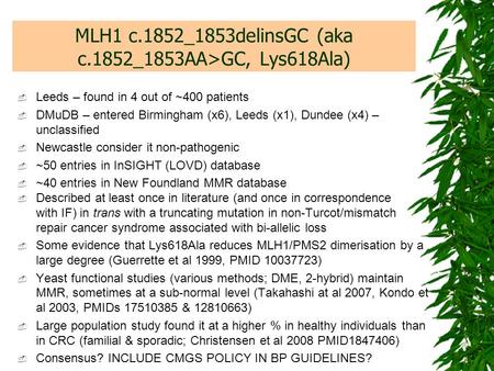 MLH1 c.1852_1853delinsGC (aka c.1852_1853AA>GC, Lys618Ala)  Leeds – found in 4 out of ~400 patients  DMuDB – entered Birmingham (x6), Leeds (x1), Dundee.