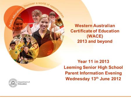 Western Australian Certificate of Education (WACE) 2013 and beyond Year 11 in 2013 Leeming Senior High School Parent Information Evening Wednesday 13 th.