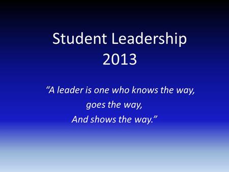 Student Leadership 2013 “A leader is one who knows the way, goes the way, And shows the way.”
