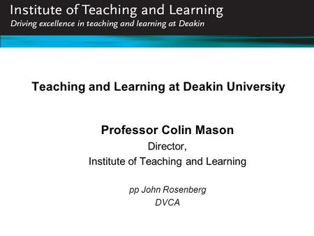 Teaching and Learning at Deakin University Professor Colin Mason Director, Institute of Teaching and Learning pp John Rosenberg DVCA.