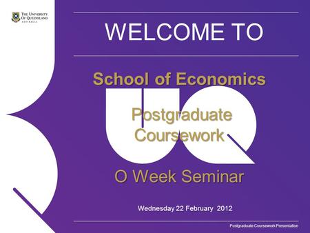 Postgraduate Coursework Presentation WELCOME TO Wednesday 22 February 2012 School of Economics Postgraduate Coursework Postgraduate Coursework O Week Seminar.