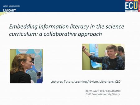 Embedding information literacy in the science curriculum: a collaborative approach Karen Lycett and Pam Thornton Edith Cowan University Library Lecturer,