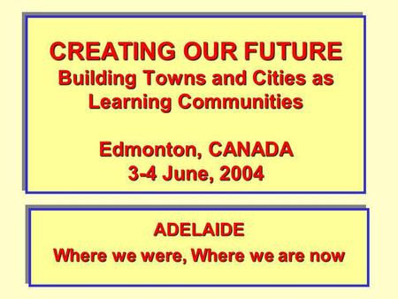 CREATING OUR FUTURE Building Towns and Cities as Learning Communities Edmonton, CANADA 3-4 June, 2004 ADELAIDE Where we were, Where we are now ADELAIDE.