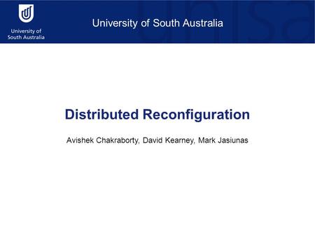 University of South Australia Distributed Reconfiguration Avishek Chakraborty, David Kearney, Mark Jasiunas.