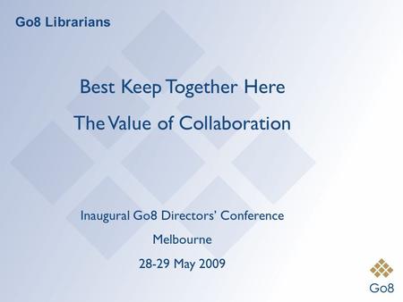 Go8 Librarians Best Keep Together Here The Value of Collaboration Inaugural Go8 Directors’ Conference Melbourne 28-29 May 2009.