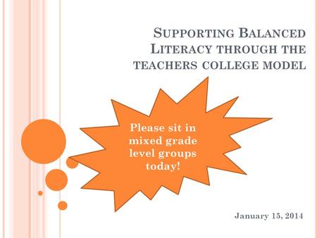S UPPORTING B ALANCED L ITERACY THROUGH THE TEACHERS COLLEGE MODEL January 15, 2014 Please sit in mixed grade level groups today!