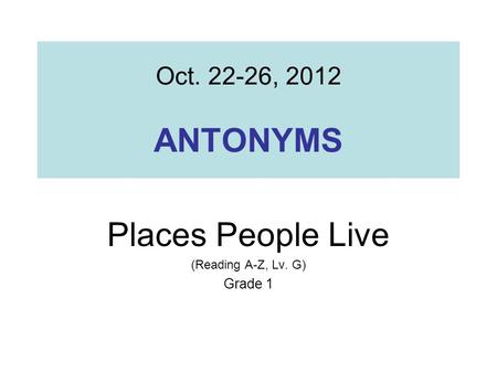Oct. 22-26, 2012 ANTONYMS Places People Live (Reading A-Z, Lv. G) Grade 1.