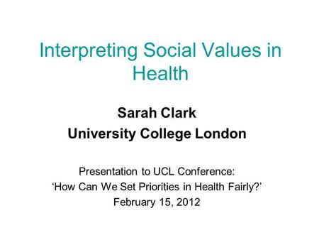 Interpreting Social Values in Health Sarah Clark University College London Presentation to UCL Conference: ‘How Can We Set Priorities in Health Fairly?’