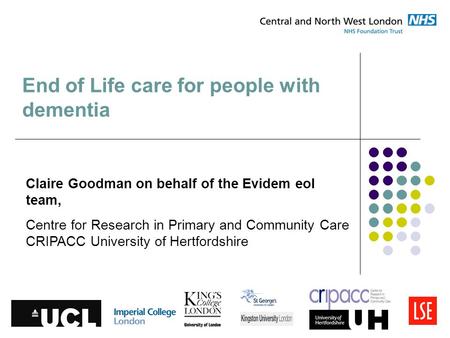 End of Life care for people with dementia Claire Goodman on behalf of the Evidem eol team, Centre for Research in Primary and Community Care CRIPACC University.