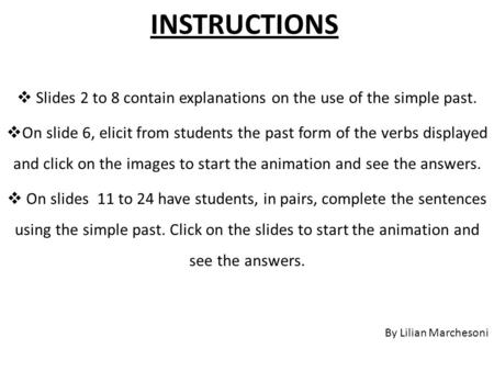 INSTRUCTIONS  Slides 2 to 8 contain explanations on the use of the simple past.  On slide 6, elicit from students the past form of the verbs displayed.