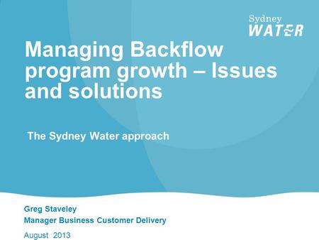 Greg Staveley Manager Business Customer Delivery August 2013 Managing Backflow program growth – Issues and solutions The Sydney Water approach.