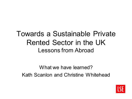 Towards a Sustainable Private Rented Sector in the UK Lessons from Abroad What we have learned? Kath Scanlon and Christine Whitehead.