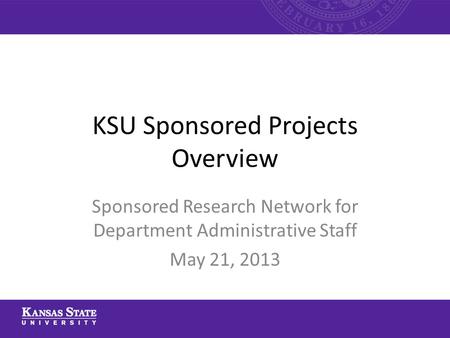 KSU Sponsored Projects Overview Sponsored Research Network for Department Administrative Staff May 21, 2013.
