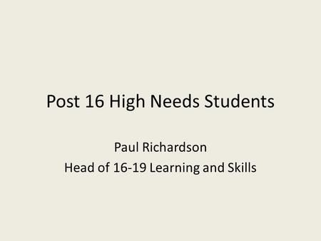 Post 16 High Needs Students Paul Richardson Head of 16-19 Learning and Skills.