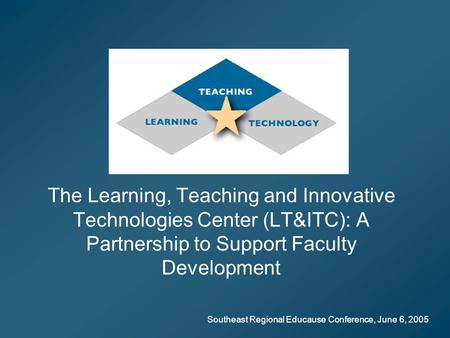 Southeast Regional Educause Conference, June 6, 2005 The Learning, Teaching and Innovative Technologies Center (LT&ITC): A Partnership to Support Faculty.