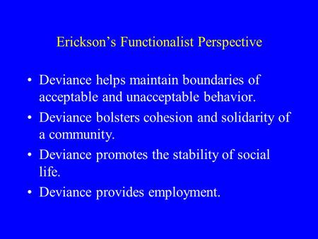 Erickson’s Functionalist Perspective Deviance helps maintain boundaries of acceptable and unacceptable behavior. Deviance bolsters cohesion and solidarity.