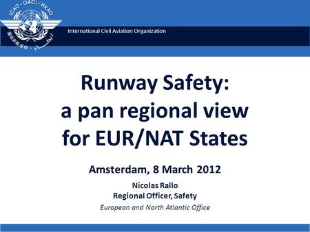 International Civil Aviation Organization Runway Safety: a pan regional view for EUR/NAT States Amsterdam, 8 March 2012 Nicolas Rallo Regional Officer,
