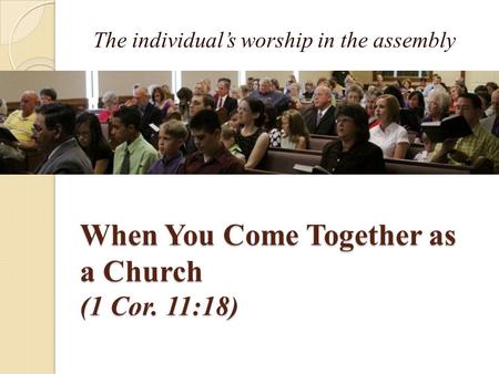 When You Come Together as a Church (1 Cor. 11:18) The individual’s worship in the assembly.
