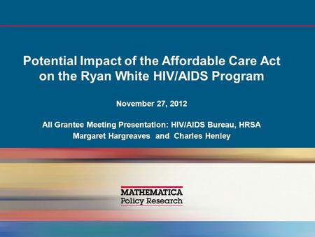 Potential Impact of the Affordable Care Act on the Ryan White HIV/AIDS Program November 27, 2012 All Grantee Meeting Presentation: HIV/AIDS Bureau, HRSA.