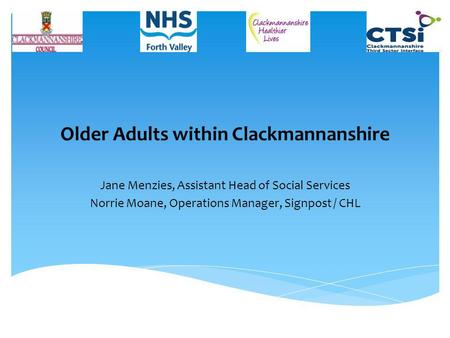 Older Adults within Clackmannanshire Jane Menzies, Assistant Head of Social Services Norrie Moane, Operations Manager, Signpost / CHL.