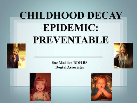 Sue Madden RDH BS Dental Associates CHILDHOOD DECAY EPIDEMIC: PREVENTABLE.