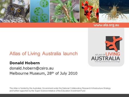 Atlas of Living Australia launch Donald Hobern Melbourne Museum, 28 th of July 2010 The Atlas is funded by the Australian Government.