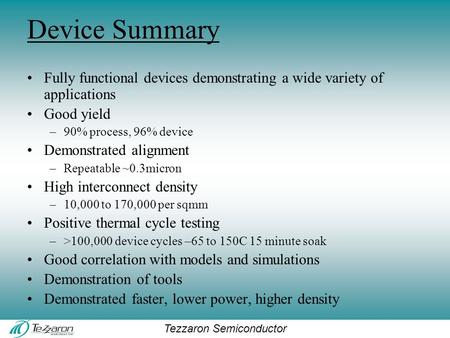 Tezzaron Semiconductor Device Summary Fully functional devices demonstrating a wide variety of applications Good yield –90% process, 96% device Demonstrated.