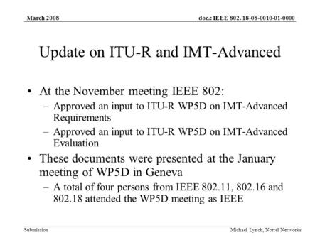 Doc.: IEEE 802. 18-08-0010-01-0000 Submission March 2008 Michael Lynch, Nortel Networks Update on ITU-R and IMT-Advanced At the November meeting IEEE 802: