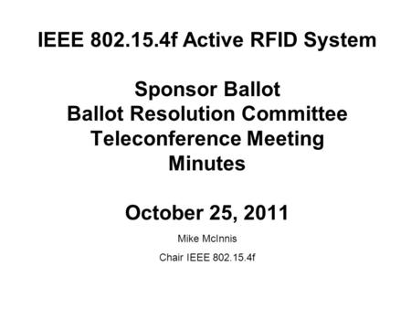 IEEE 802.15.4f Active RFID System Sponsor Ballot Ballot Resolution Committee Teleconference Meeting Minutes October 25, 2011 Mike McInnis Chair IEEE 802.15.4f.