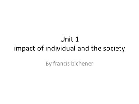 Unit 1 impact of individual and the society By francis bichener.