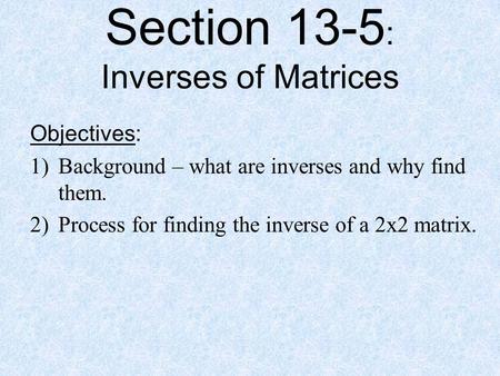 Section 13-5 : Inverses of Matrices Objectives: 1)Background – what are inverses and why find them. 2)Process for finding the inverse of a 2x2 matrix.