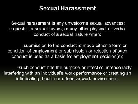 Sexual Harassment Sexual harassment is any unwelcome sexual advances; requests for sexual favors; or any other physical or verbal conduct of a sexual nature.