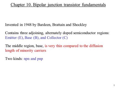 1 Chapter 10. Bipolar junction transistor fundamentals Invented in 1948 by Bardeen, Brattain and Shockley Contains three adjoining, alternately doped semiconductor.