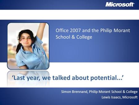Simon Brennand, Philip Morant School & College Lewis Isaacs, Microsoft ‘Last year, we talked about potential...’ Office 2007 and the Philip Morant School.