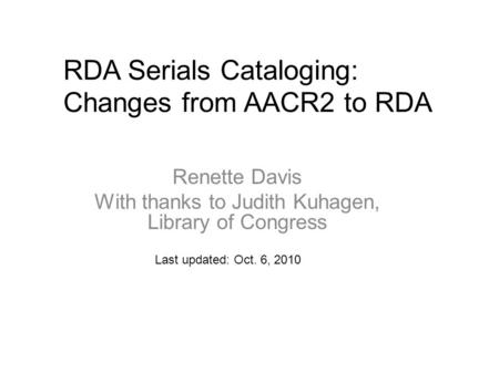 RDA Serials Cataloging: Changes from AACR2 to RDA Last updated: Oct. 6, 2010 Renette Davis With thanks to Judith Kuhagen, Library of Congress.
