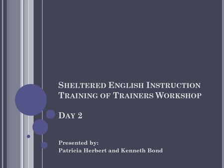S HELTERED E NGLISH I NSTRUCTION T RAINING OF T RAINERS W ORKSHOP D AY 2 Presented by: Patricia Herbert and Kenneth Bond.
