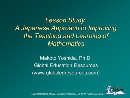 Copyright ©2003, Global Education Resources, L.L.C. All Rights Reserved Lesson Study: A Japanese Approach to Improving the Teaching and Learning of Mathematics.