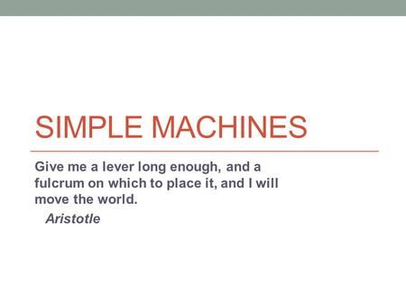 Simple Machines Give me a lever long enough, and a fulcrum on which to place it, and I will move the world. Aristotle.