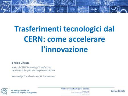 Enrico Chesta Trasferimenti tecnologici dal CERN: come accelerare l'innovazione Enrico Chesta Head of CERN Technology Transfer and Intellectual Property.