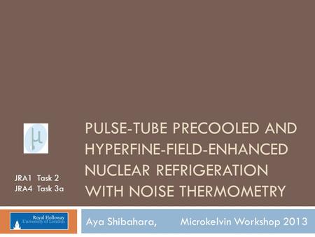 PULSE-TUBE PRECOOLED AND HYPERFINE-FIELD-ENHANCED NUCLEAR REFRIGERATION WITH NOISE THERMOMETRY Aya Shibahara, Microkelvin Workshop 2013 JRA1 Task 2 JRA4.