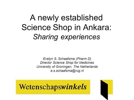 A newly established Science Shop in Ankara: Sharing experiences Evelyn S. Schaafsma (Pharm D) Director Science Shop for Medicines University of Groningen,