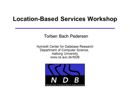 Location-Based Services Workshop Torben Bach Pedersen Nykredit Center for Database Research Department of Computer Science, Aalborg University www.cs.auc.dk/NDB.
