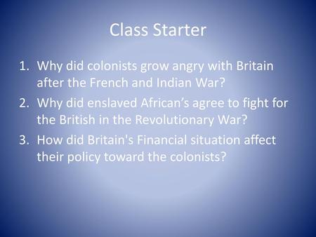 Class Starter Why did colonists grow angry with Britain after the French and Indian War? Why did enslaved African’s agree to fight for the British in the.