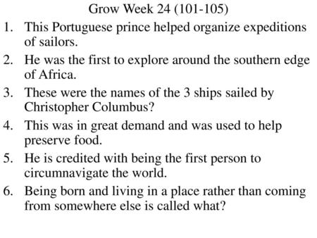 Grow Week 24 (101-105) This Portuguese prince helped organize expeditions of sailors. He was the first to explore around the southern edge of Africa. These.