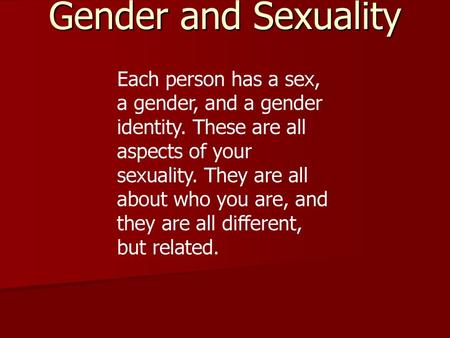 Gender and Sexuality Each person has a sex, a gender, and a gender identity. These are all aspects of your sexuality. They are all about who you are, and.