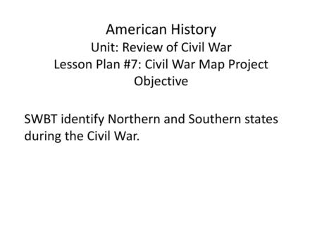 American History Unit: Review of Civil War Lesson Plan #7: Civil War Map Project Objective SWBT identify Northern and Southern states during the Civil.