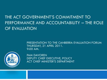 9/16/2018 The ACT Government’s commitment to Performance and Accountability – the role of Evaluation Presentation to the Canberra Evaluation Forum Thursday,