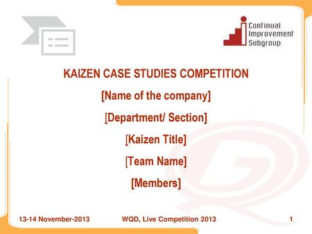 KAIZEN CASE STUDIES COMPETITION [Name of the company] [Department/ Section] [Kaizen Title] [Team Name] [Members] 13-14 November-2013 WQD, Live Competition.