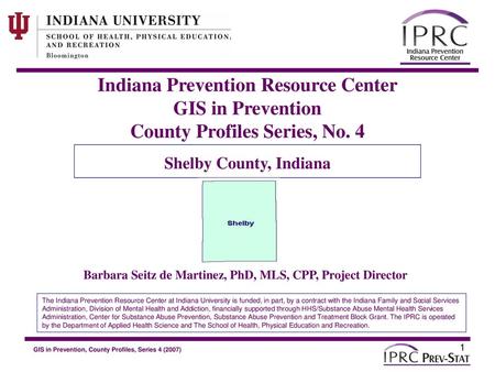 Indiana Prevention Resource Center GIS in Prevention County Profiles Series, No. 4 Shelby County, Indiana Barbara Seitz de Martinez, PhD, MLS, CPP, Project.